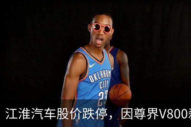 江淮汽车股价跌停，因尊界V800刹车问题引发关注